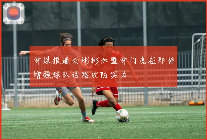 津媒报道刘彬彬加盟津门虎在即将增强球队边路攻防实力