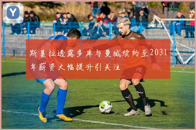 斯基拉透露多库与曼城续约至2031年薪资大幅提升引关注