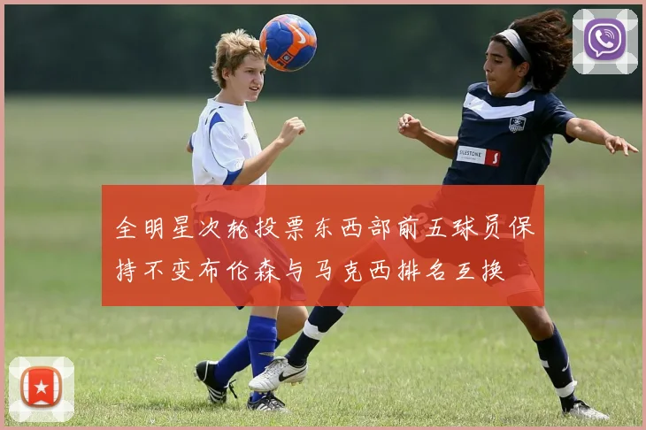 全明星次轮投票东西部前五球员保持不变布伦森与马克西排名互换