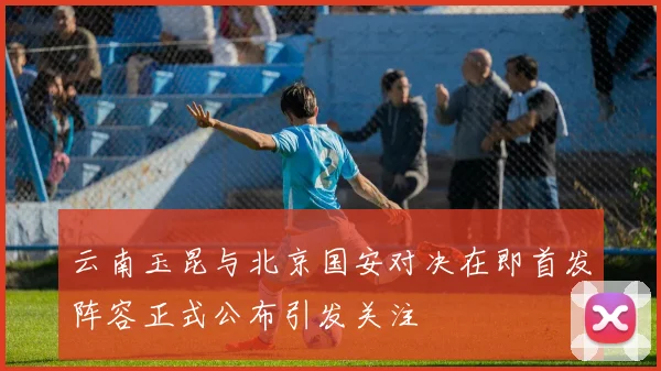 云南玉昆与北京国安对决在即首发阵容正式公布引发关注