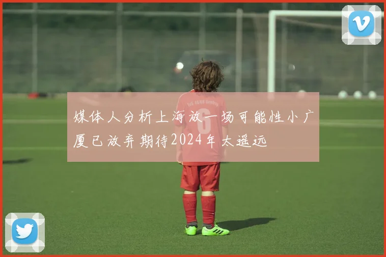 媒体人分析上海放一场可能性小广厦已放弃期待2024年太遥远