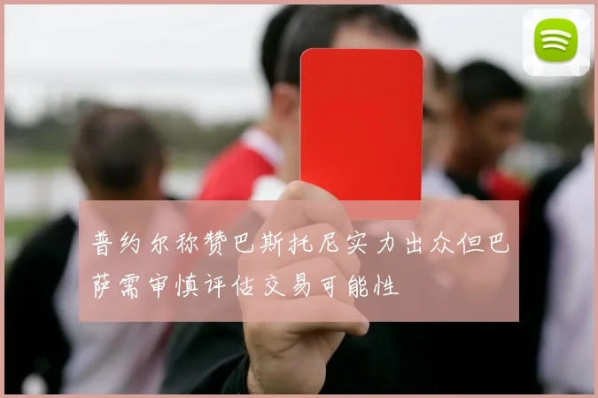 普约尔称赞巴斯托尼实力出众但巴萨需审慎评估交易可能性