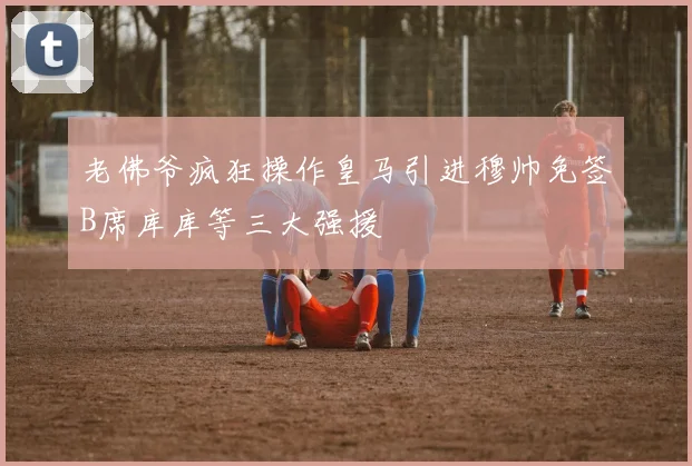 老佛爷疯狂操作皇马引进穆帅免签B席库库等三大强援