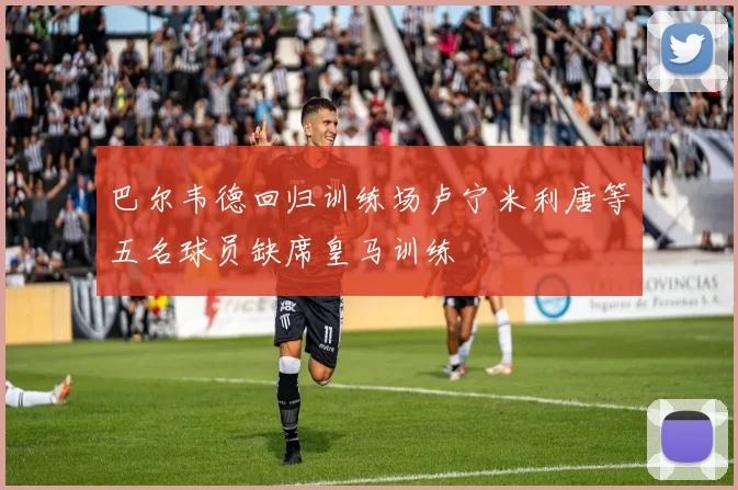 巴尔韦德回归训练场卢宁米利唐等五名球员缺席皇马训练