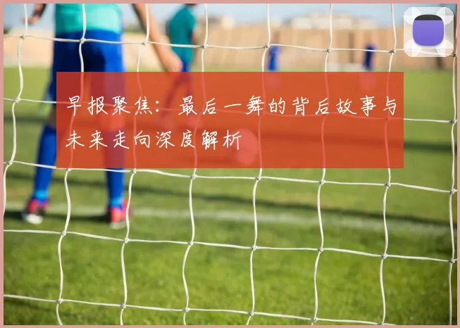 早报聚焦：最后一舞的背后故事与未来走向深度解析