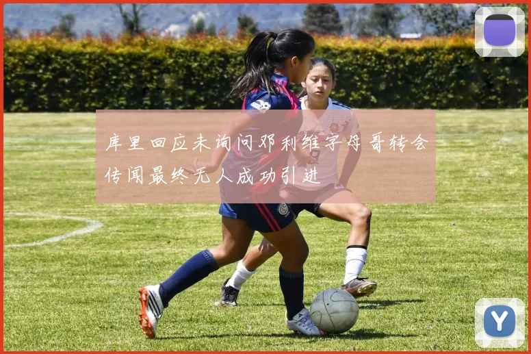 库里回应未询问邓利维字母哥转会传闻最终无人成功引进