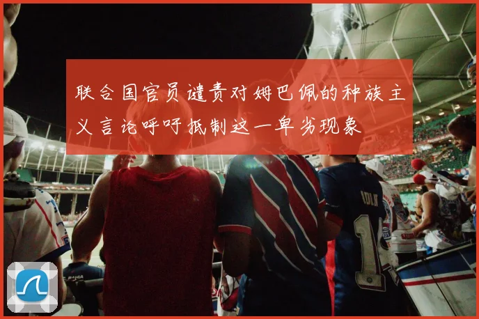 联合国官员谴责对姆巴佩的种族主义言论呼吁抵制这一卑劣现象
