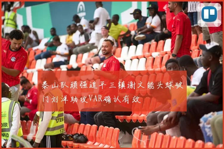 泰山队顽强追平三镇谢文能头球破门刘洋助攻VAR确认有效