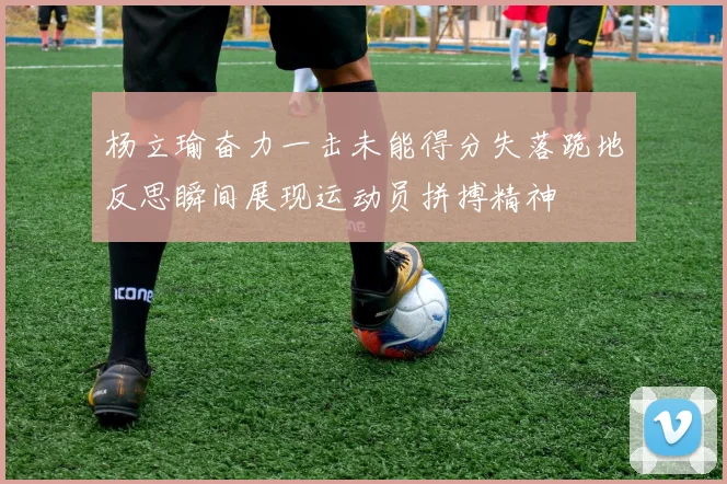杨立瑜奋力一击未能得分失落跪地反思瞬间展现运动员拼搏精神