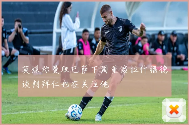 英媒称曼联巴萨下周重启拉什福德谈判拜仁也在关注他