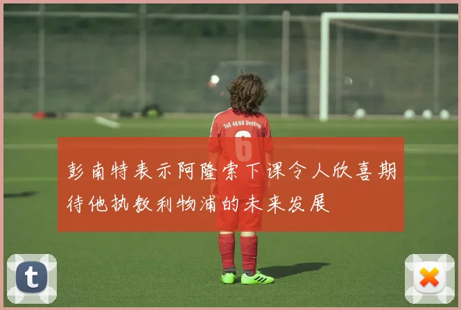 彭南特表示阿隆索下课令人欣喜期待他执教利物浦的未来发展