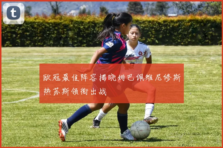 欧冠最佳阵容揭晓姆巴佩维尼修斯热苏斯领衔出战
