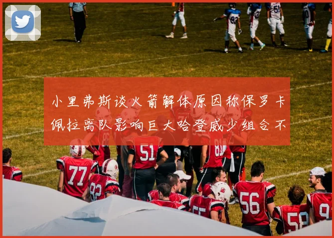 小里弗斯谈火箭解体原因称保罗卡佩拉离队影响巨大哈登威少组合不和谐
