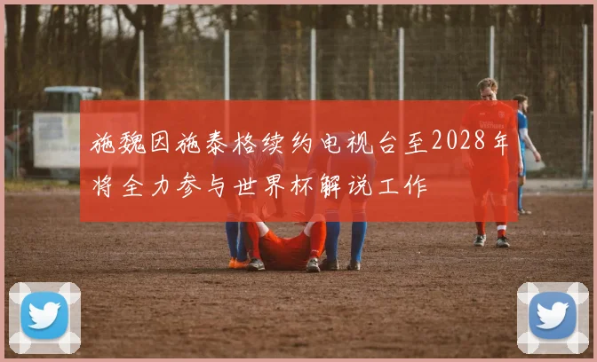 施魏因施泰格续约电视台至2028年将全力参与世界杯解说工作