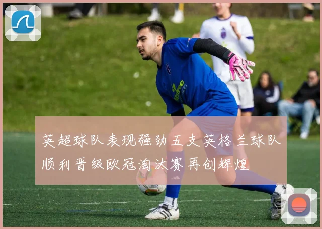 英超球队表现强劲五支英格兰球队顺利晋级欧冠淘汰赛再创辉煌