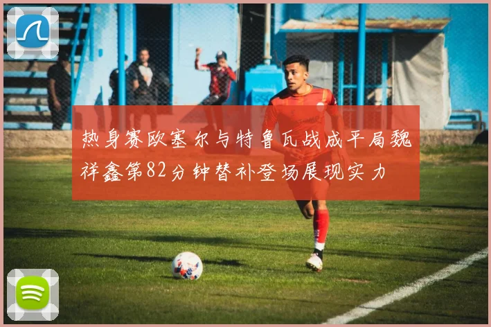热身赛欧塞尔与特鲁瓦战成平局魏祥鑫第82分钟替补登场展现实力