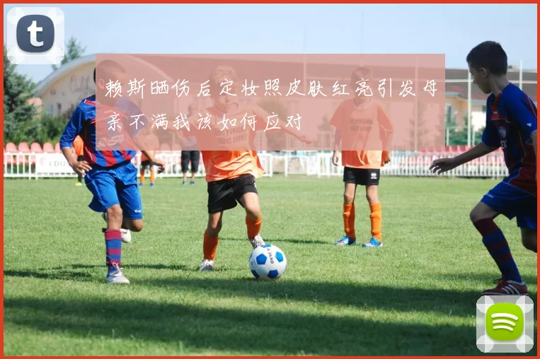 赖斯晒伤后定妆照皮肤红亮引发母亲不满我该如何应对