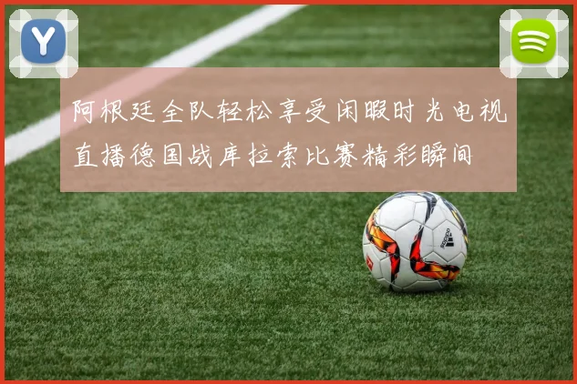 阿根廷全队轻松享受闲暇时光电视直播德国战库拉索比赛精彩瞬间