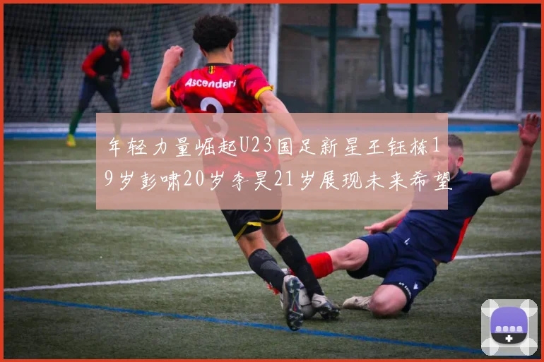 年轻力量崛起U23国足新星王钰栋19岁彭啸20岁李昊21岁展现未来希望