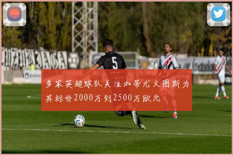 多家英超球队关注加蒂尤文图斯为其标价2000万到2500万欧元