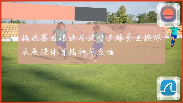 梅西赛后迅速与波特兰球员互换球衣展现体育精神与友谊