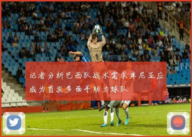 记者分析巴西队战术需求库尼亚应成为首发多面手助力球队