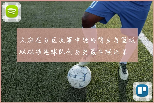 文班在分区决赛中场均得分与篮板双双领跑球队创历史最年轻记录