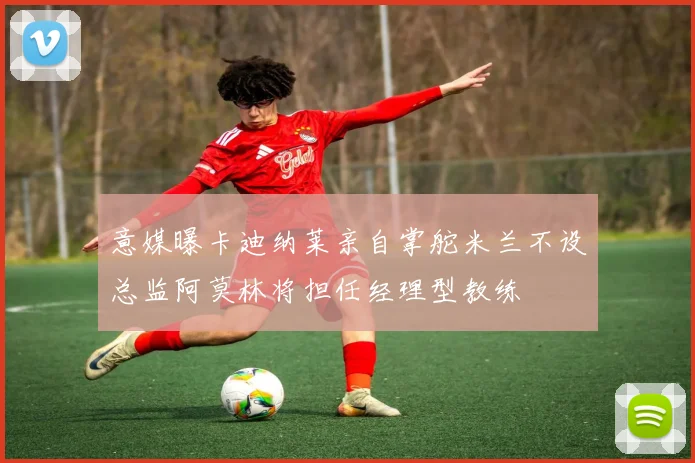 意媒曝卡迪纳莱亲自掌舵米兰不设总监阿莫林将担任经理型教练