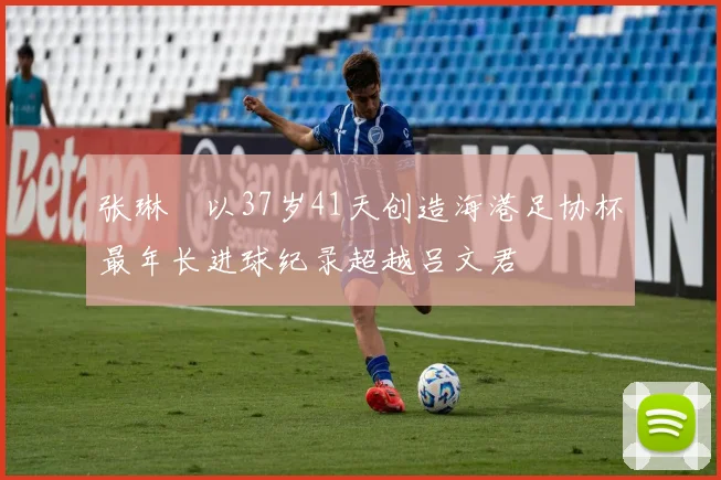张琳芃以37岁41天创造海港足协杯最年长进球纪录超越吕文君