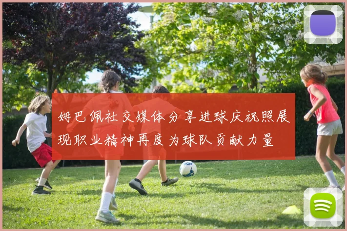 姆巴佩社交媒体分享进球庆祝照展现职业精神再度为球队贡献力量